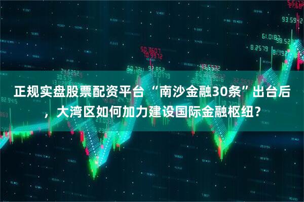 正规实盘股票配资平台 “南沙金融30条”出台后，大湾区如何加力建设国际金融枢纽？