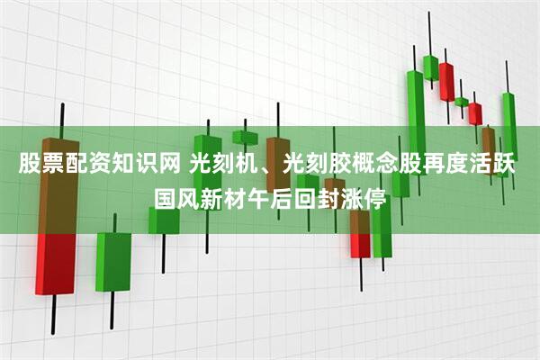 股票配资知识网 光刻机、光刻胶概念股再度活跃 国风新材午后回封涨停