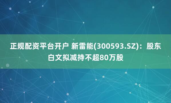 正规配资平台开户 新雷能(300593.SZ)：股东白文拟减持不超80万股