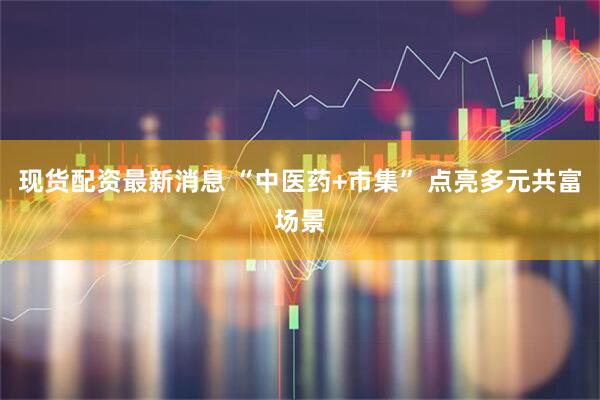 现货配资最新消息 “中医药+市集” 点亮多元共富场景