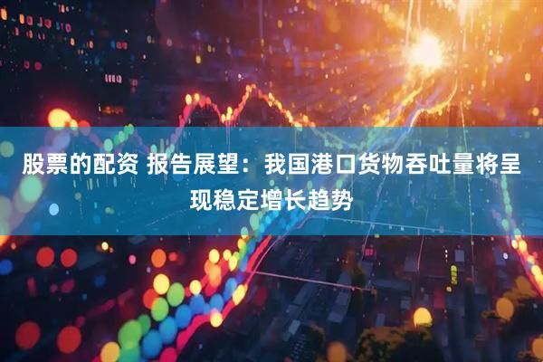 股票的配资 报告展望：我国港口货物吞吐量将呈现稳定增长趋势