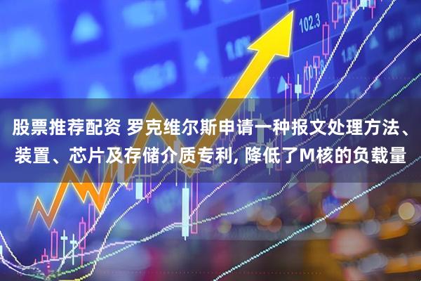股票推荐配资 罗克维尔斯申请一种报文处理方法、装置、芯片及存储介质专利, 降低了M核的负载量