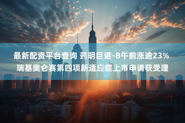 最新配资平台查询 药明巨诺-B午前涨逾23% 瑞基奥仑赛第四项新适应症上市申请获受理