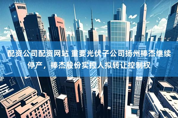 配资公司配资网站 重要光伏子公司扬州棒杰继续停产，棒杰股份实控人拟转让控制权