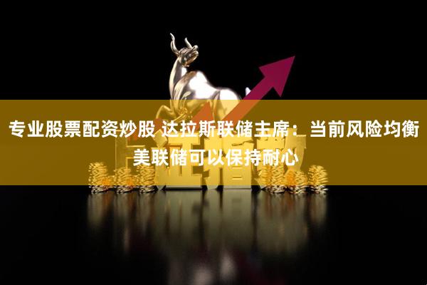 专业股票配资炒股 达拉斯联储主席：当前风险均衡 美联储可以保持耐心