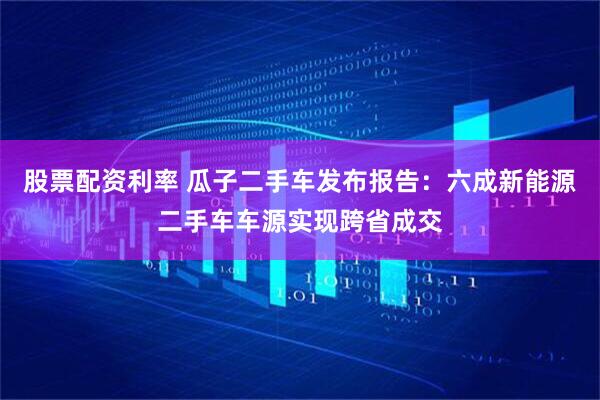股票配资利率 瓜子二手车发布报告：六成新能源二手车车源实现跨省成交