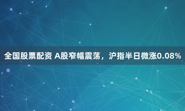 全国股票配资 A股窄幅震荡，沪指半日微涨0.08%