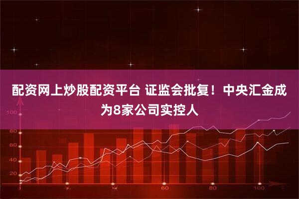 配资网上炒股配资平台 证监会批复！中央汇金成为8家公司实控人