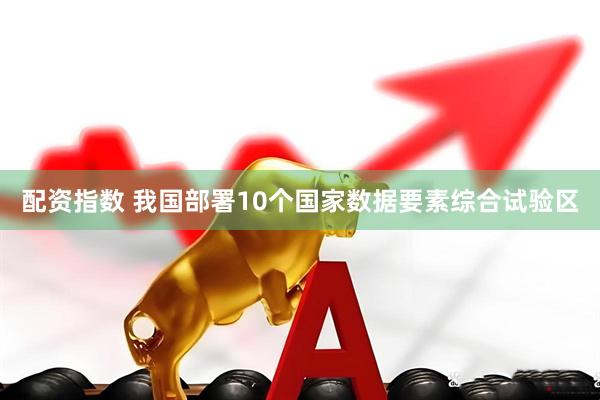 配资指数 我国部署10个国家数据要素综合试验区