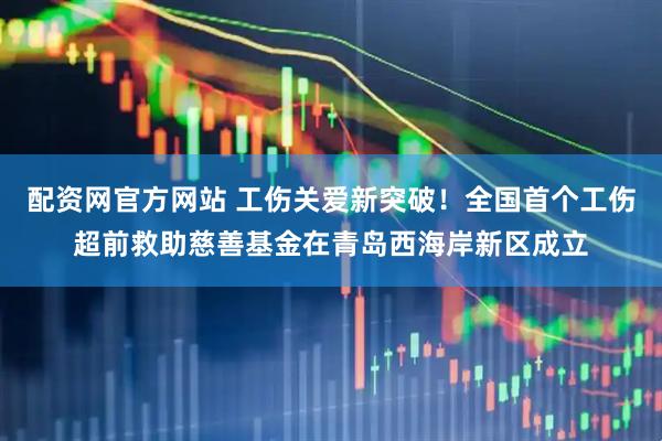 配资网官方网站 工伤关爱新突破！全国首个工伤超前救助慈善基金在青岛西海岸新区成立