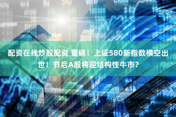 配资在线炒股配资 重磅！上证580新指数横空出世！节后A股将迎结构性牛市？