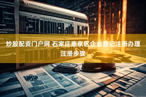 炒股配资门户网 石家庄鹿泉区企业登记注册办理注册步骤