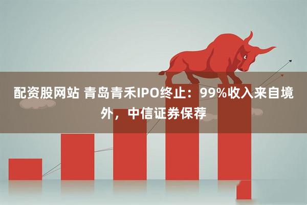 配资股网站 青岛青禾IPO终止：99%收入来自境外，中信证券保荐