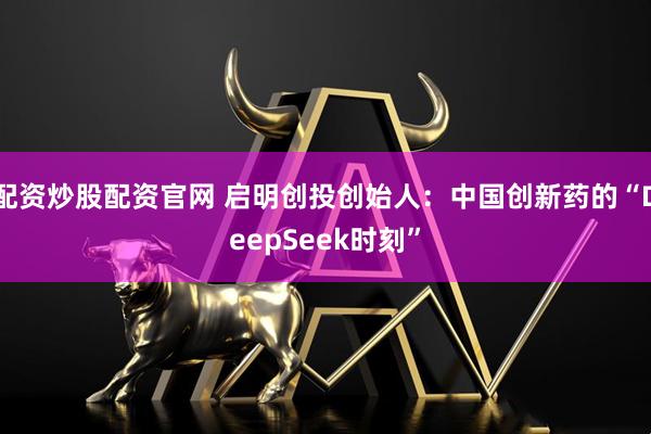 配资炒股配资官网 启明创投创始人：中国创新药的“DeepSeek时刻”