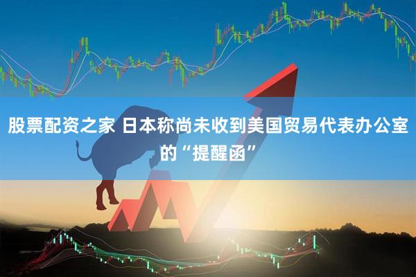 股票配资之家 日本称尚未收到美国贸易代表办公室的“提醒函”