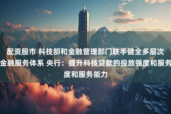 配资股市 科技部和金融管理部门联手健全多层次科技金融服务体系 央行：提升科技贷款的投放强度和服务能力