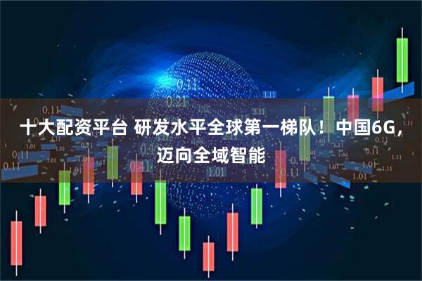 十大配资平台 研发水平全球第一梯队！中国6G，迈向全域智能
