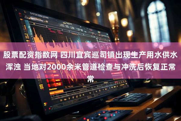 股票配资指数网 四川宜宾巡司镇出现生产用水供水浑浊 当地对2000余米管道检查与冲洗后恢复正常