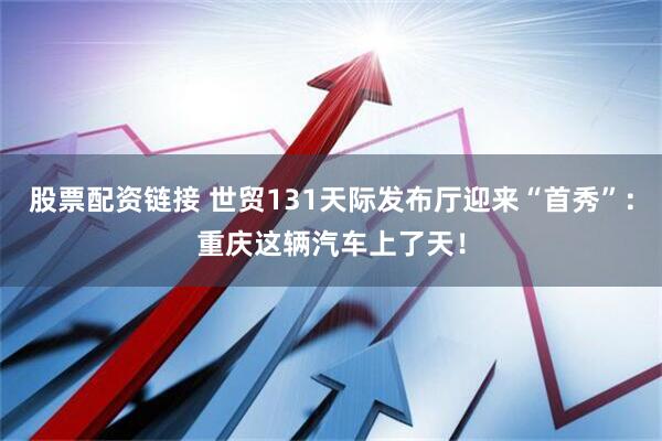 股票配资链接 世贸131天际发布厅迎来“首秀”：重庆这辆汽车上了天！