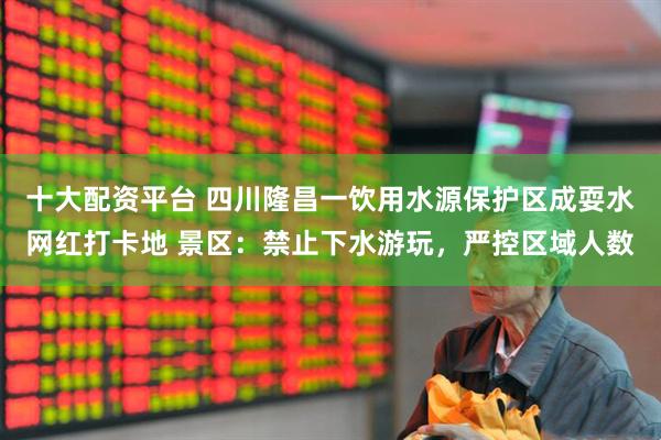 十大配资平台 四川隆昌一饮用水源保护区成耍水网红打卡地 景区：禁止下水游玩，严控区域人数
