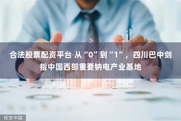 合法股票配资平台 从“0”到“1”，四川巴中剑指中国西部重要钠电产业基地