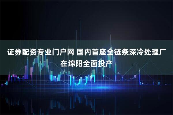 证券配资专业门户网 国内首座全链条深冷处理厂在绵阳全面投产