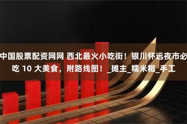 中国股票配资网网 西北最火小吃街！银川怀远夜市必吃 10 大美食，附路线图！_摊主_糯米糍_手工