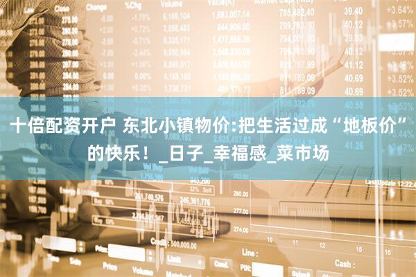 十倍配资开户 东北小镇物价:把生活过成“地板价”的快乐！_日子_幸福感_菜市场