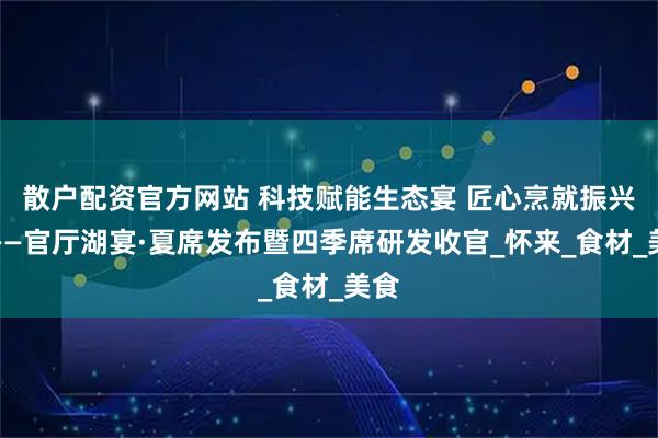 散户配资官方网站 科技赋能生态宴 匠心烹就振兴味——官厅湖宴·夏席发布暨四季席研发收官_怀来_食材_美食