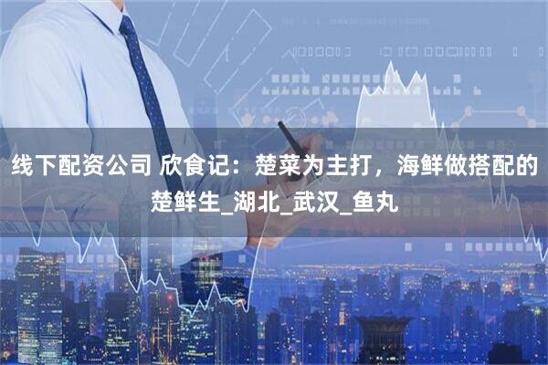线下配资公司 欣食记：楚菜为主打，海鲜做搭配的楚鲜生_湖北_武汉_鱼丸