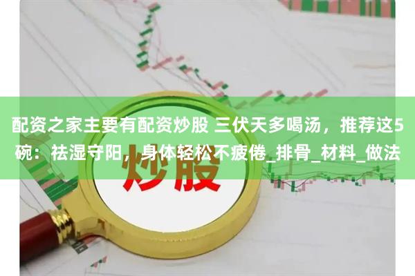 配资之家主要有配资炒股 三伏天多喝汤，推荐这5碗：祛湿守阳，身体轻松不疲倦_排骨_材料_做法