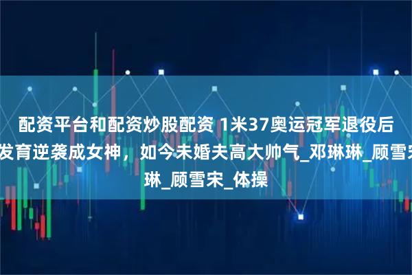 配资平台和配资炒股配资 1米37奥运冠军退役后：二次发育逆袭成女神，如今未婚夫高大帅气_邓琳琳_顾雪宋_体操