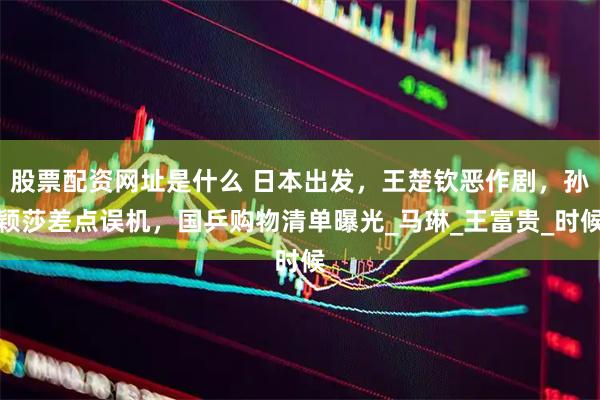 股票配资网址是什么 日本出发，王楚钦恶作剧，孙颖莎差点误机，国乒购物清单曝光_马琳_王富贵_时候
