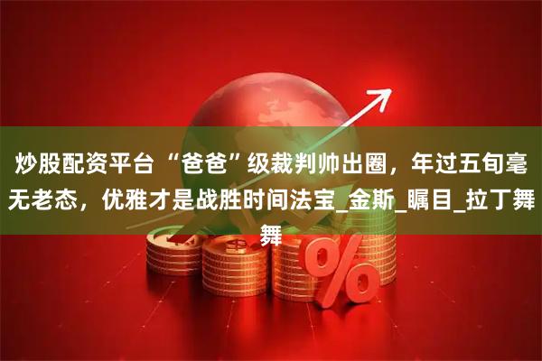 炒股配资平台 “爸爸”级裁判帅出圈，年过五旬毫无老态，优雅才是战胜时间法宝_金斯_瞩目_拉丁舞
