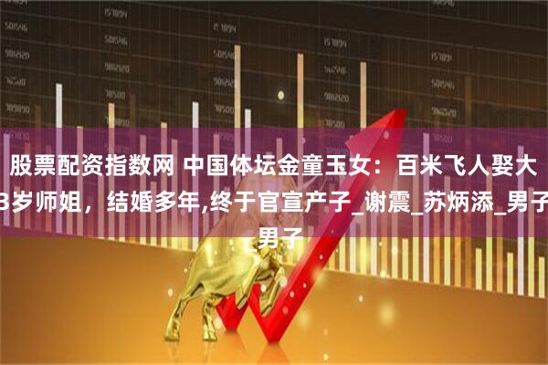 股票配资指数网 中国体坛金童玉女：百米飞人娶大3岁师姐，结婚多年,终于官宣产子_谢震_苏炳添_男子