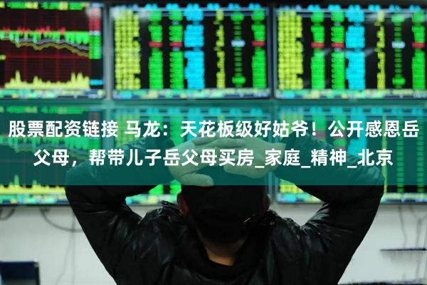 股票配资链接 马龙：天花板级好姑爷！公开感恩岳父母，帮带儿子岳父母买房_家庭_精神_北京