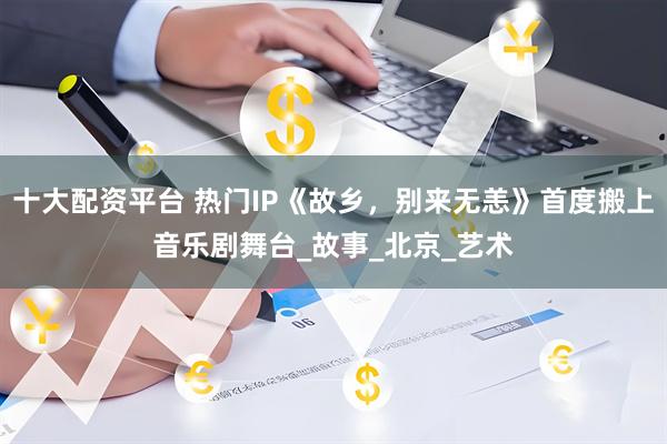 十大配资平台 热门IP《故乡，别来无恙》首度搬上音乐剧舞台_故事_北京_艺术