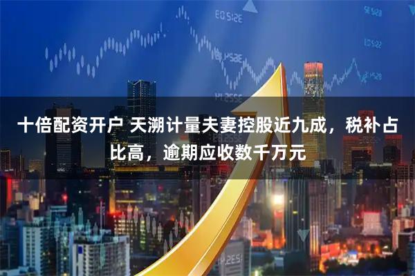 十倍配资开户 天溯计量夫妻控股近九成，税补占比高，逾期应收数千万元