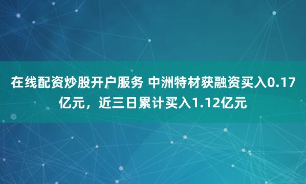 在线配资炒股开户服务 中洲特材获融资买入0.17亿元，近三日累计买入1.12亿元