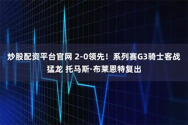 炒股配资平台官网 2-0领先！系列赛G3骑士客战猛龙 托马斯·布莱恩特复出