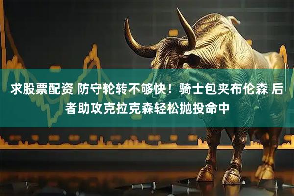 求股票配资 防守轮转不够快！骑士包夹布伦森 后者助攻克拉克森轻松抛投命中
