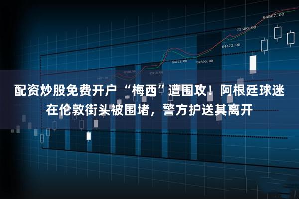配资炒股免费开户 “梅西”遭围攻！阿根廷球迷在伦敦街头被围堵，警方护送其离开