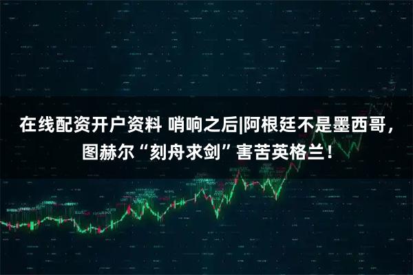 在线配资开户资料 哨响之后|阿根廷不是墨西哥,图赫尔“刻舟求剑”害苦英格兰!