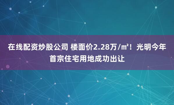 在线配资炒股公司 楼面价2.28万/㎡！光明今年首宗住宅用地成功出让