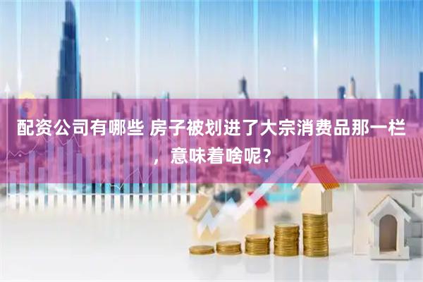 配资公司有哪些 房子被划进了大宗消费品那一栏,意味着啥呢?