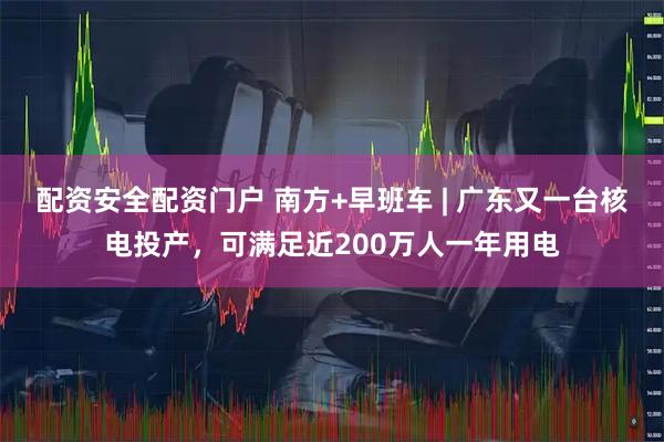 配资安全配资门户 南方+早班车 | 广东又一台核电投产,可满足近200万人一年用电