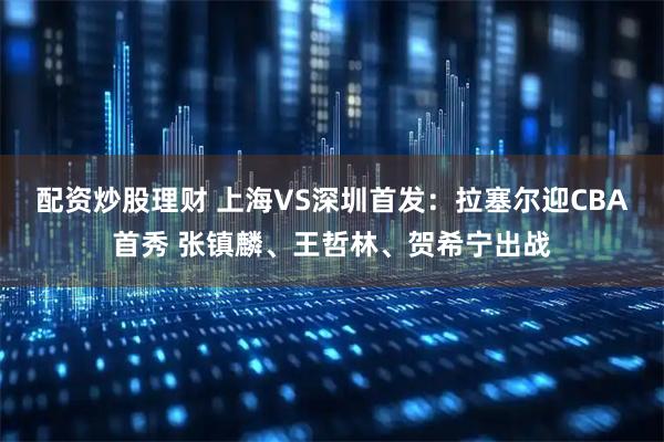 配资炒股理财 上海VS深圳首发：拉塞尔迎CBA首秀 张镇麟、王哲林、贺希宁出战