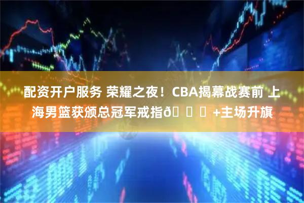 配资开户服务 荣耀之夜！CBA揭幕战赛前 上海男篮获颁总冠军戒指💍+主场升旗
